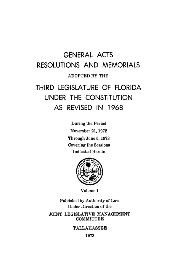 handle is hein.ssl/ssfl0147 and id is 1 raw text is: GENERAL ACTS
RESOLUTIONS AND MEMORIALS
ADOPTED BY THE
THIRD LEGISLATURE OF FLORIDA
UNDER THE CONSTITUTION
AS REVISED IN     1968
During the Period
November 21, 1972
Through June 6, 1973
Covering the Sessions
Indicated Herein
00 We
Volume I
Published by Authority of Law
Under Direction of the
JOINT LEGISLATIVE MANAGEMENT
COMMITTEE
TALLAHASSEE
1973


