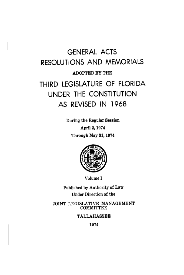 handle is hein.ssl/ssfl0149 and id is 1 raw text is: GENERAL ACTS
RESOLUTIONS AND MEMORIALS
ADOPTED BY THE
THIRD LEGISLATURE OF FLORIDA
UNDER THE CONSTITUTION
AS REVISED IN     1968
During the Regular Session
April 2, 1974
Through May 31, 1974
Volume I
Published by Authority of Law
Under Direction of the
JOINT LEGISLATIVE MANAGEMENT
COMMITTEE
TALLAHASSEE
1974


