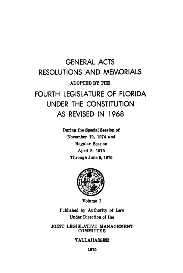 handle is hein.ssl/ssfl0151 and id is 1 raw text is: GENERAL ACTS
RESOLUTIONS AND MEMORIALS
ADOPTED BY THE
FOURTH LEGISLATURE OF FLORIDA
UNDER THE CONSTITUTION
AS REVISED IN    1968
During the Special Session of
November 19, 1974 and
Regular Session
April 8, 1975
Through June 5, 1975
Volume I
Published by Authority of Law
Under Direction of the
JOINT LEGISLATIVE MANAGEMENT
COMMITTEE
TALLAHASSEE

1975


