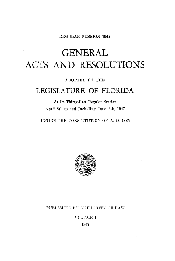 handle is hein.ssl/ssfl0153 and id is 1 raw text is: REGULAR SESSION 1947

GENERAL
ACTS AND RESOLUTIONS
ADOPTED BY THE
LEGISLATURE OF FLORIDA
At Its Thirty-first Regular Session
April 8th to and Including June 6th  1947
UNI)ER TLE CONSTITUTION OF' A. 1). 1885

PUBLMTIED BYAI IORITY OF LAW
VOLI'ME I
1947


