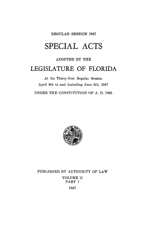 handle is hein.ssl/ssfl0154 and id is 1 raw text is: REGULAR SESSION 1947

SPECIAL ACTS
ADOPTED BY THE
LEGISLATURE OF FLORIDA
At Its Thirty-first Regular Session
April 8th to and Including June 6th, 1947
UNDER THE CONSTITUTION OF A. D. 1885

PUBLISHED BY AUTHORITY OF LAW
VOLUME I
PART I
1947


