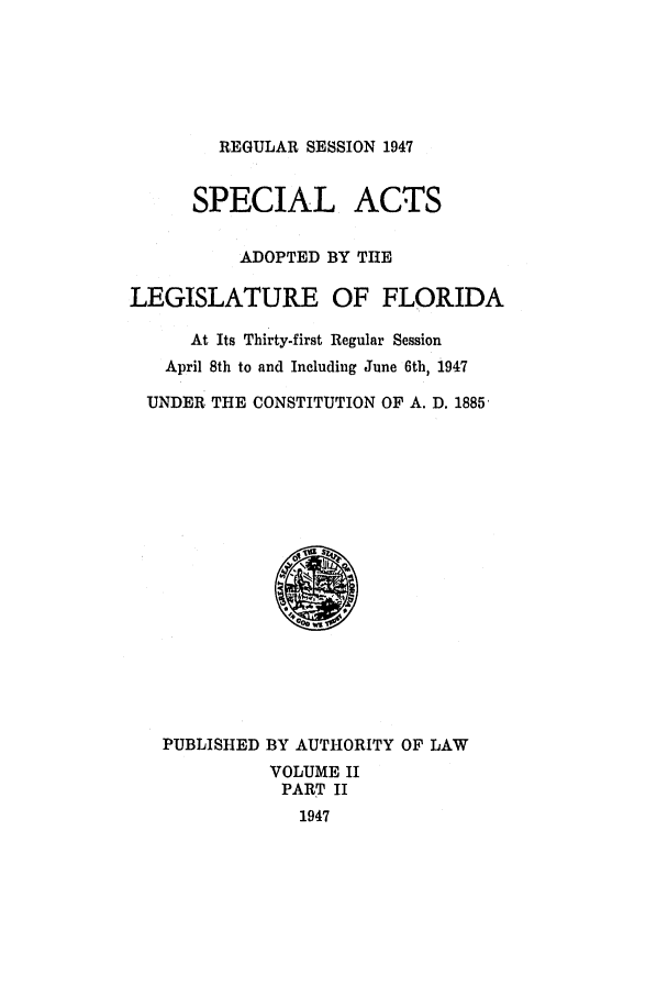 handle is hein.ssl/ssfl0155 and id is 1 raw text is: REGULAR SESSION 1947

SPECIAL ACTS
ADOPTED BY THE
LEGISLATURE OF FLORIDA
At Its Thirty-first Regular Session
April 8th to and Including June 6th, 1947
UNDER THE CONSTITUTION OF A. D. 1885

PUBLISHED BY AUTHORITY OF LAW
VOLUME II
PART II
1947


