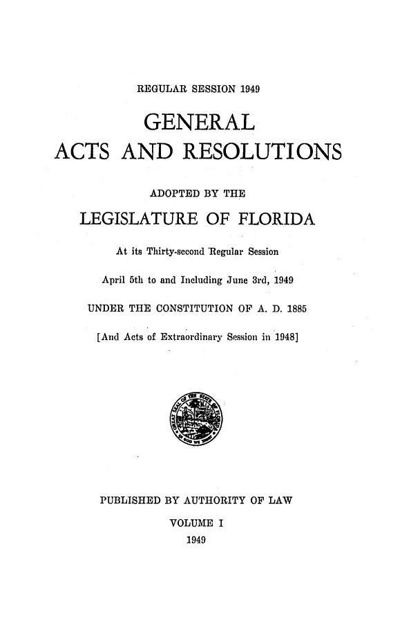 handle is hein.ssl/ssfl0156 and id is 1 raw text is: REGULAR SESSION 1949
GENERAL
ACTS AND RESOLUTIONS
ADOPTED BY THE
LEGISLATURE OF FLORIDA
At its Thirty-second 'Regular Session
April 5th to and Including June 3rd, 1949
UNDER THE CONSTITUTION OF A. D. 1885
[And Acts of Extraordinary Session in 1948]
PUBLISHED BY AUTHORITY OF LAW
VOLUME I
1949


