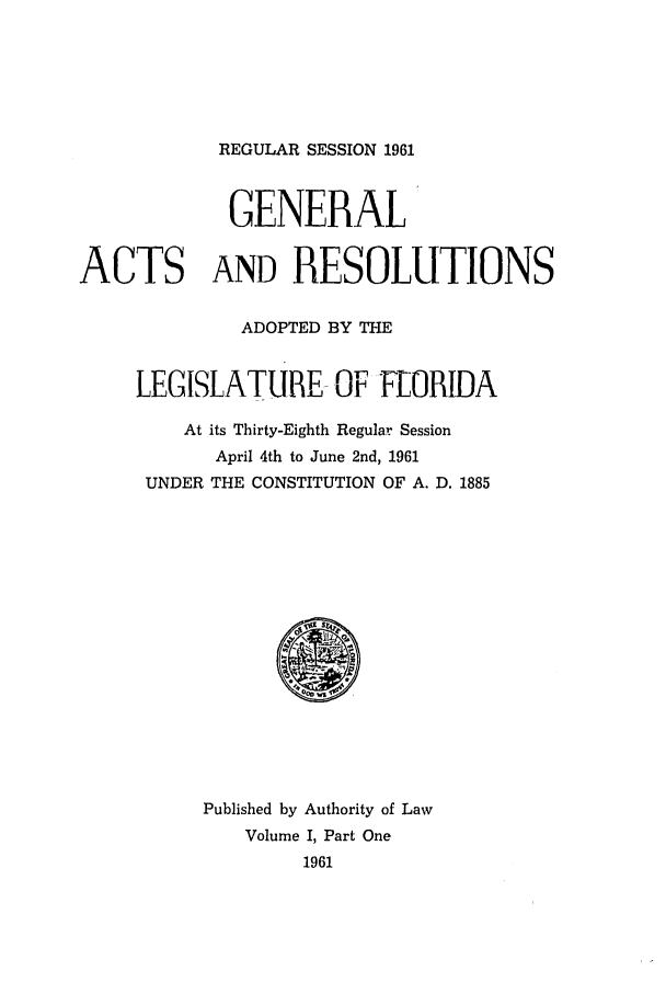 handle is hein.ssl/ssfl0183 and id is 1 raw text is: REGULAR SESSION 1961

GENERAL
ACTS AND RESOLUTIONS
ADOPTED BY THE
LEGISLATURE-OF FLORIDA
At its Thirty-Eighth Regular Session
April 4th to June 2nd, 1961
UNDER THE CONSTITUTION OF A. D. 1885

Published by Authority of Law
Volume I, Part One
1961


