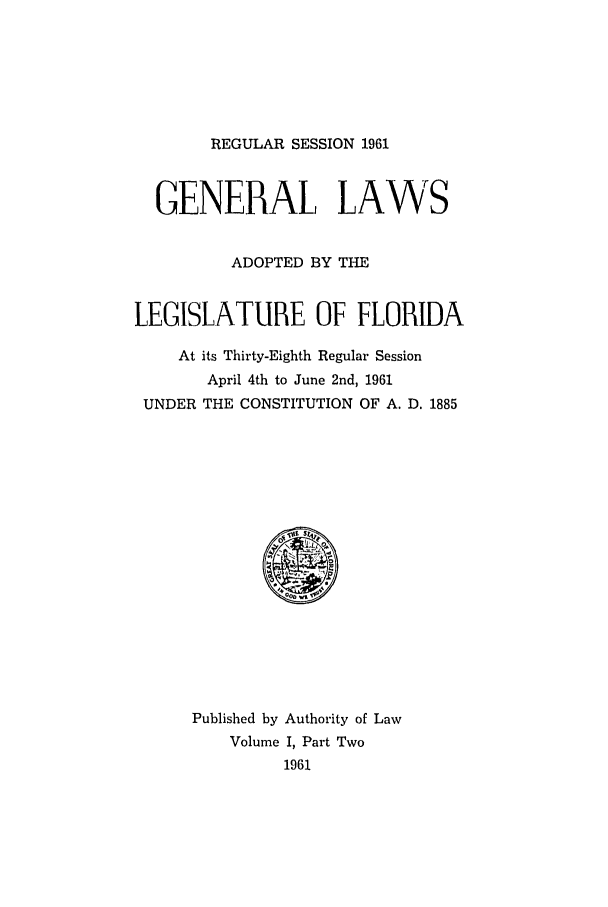 handle is hein.ssl/ssfl0184 and id is 1 raw text is: REGULAR SESSION 1961

GENERAL LAWS
ADOPTED BY THE
LEGISLATURE OF FLORIDA
At its Thirty-Eighth Regular Session
April 4th to June 2nd, 1961
UNDER THE CONSTITUTION OF A. D. 1885

Published by Authority of Law
Volume I, Part Two
1961


