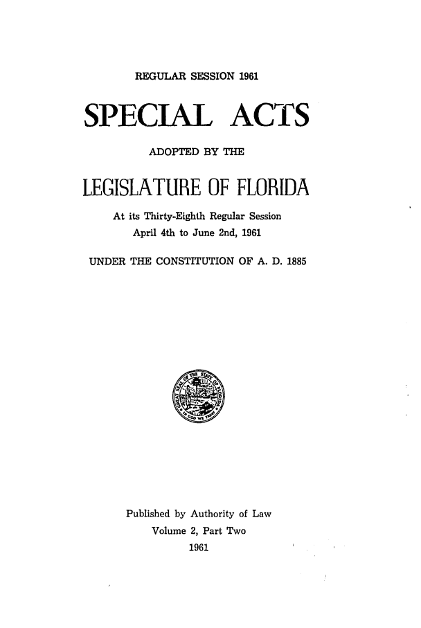 handle is hein.ssl/ssfl0186 and id is 1 raw text is: REGULAR SESSION 1961

SPECIAL ACTS
ADOPTED BY THE
LEGISLATURE OF FLORIDA
At its Thirty-Eighth Regular Session
April 4th to June 2nd, 1961
UNDER THE CONSTITUTION OF A. D. 1885

Published by Authority of Law
Volume 2, Part Two
1961


