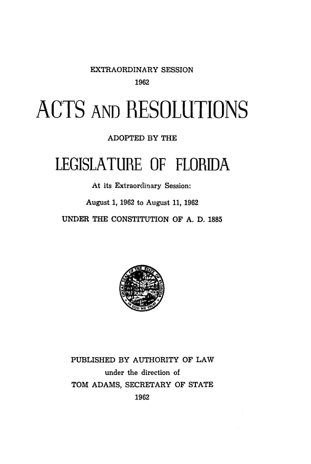 handle is hein.ssl/ssfl0188 and id is 1 raw text is: EXTRAORDINARY SESSION
1962
ACTS AND RESOLUTIONS
ADOPTED BY THE
LEGISLATURE OF FLORIDA
At its Extraordinary Session:
August 1, 1962 to August 11, 1962
UNDER THE CONSTITUTION OF A. D. 1885
PUBLISHED BY AUTHORITY OF LAW
under the direction of
TOM ADAMS, SECRETARY OF STATE
1962


