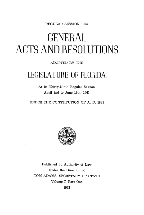handle is hein.ssl/ssfl0189 and id is 1 raw text is: REGULAR SESSION 1963

GENEIAI I
ACTS AND RESOLUTIONS
ADOPTED BY THE
LEGISLATUBE OF FLORIDA.
At its Thirty-Ninth Regular Session
April 2nd to June 19th, 1963
UNDER THE CONSTITUTION OF A. D. 1885
Published by Authority of Law
Under the Direction of
TOM ADAMS, SECRETARY OF STATE
Volume I, Part One
1963


