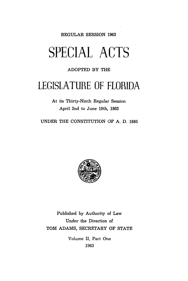 handle is hein.ssl/ssfl0191 and id is 1 raw text is: REGULAR SESSION 1963
SPECIAL ACTS
ADOPTED BY THE
LEGISLATUBE OF FLORIDA
At its Thirty-Ninth Regular Session
April 2nd to June 19th, 1963
UNDER THE CONSTITUTION OF A. D. 1885
Published by Authority of Law
Under the Direction of
TOM ADAMS, SECRETARY OF STATE
Volume II, Part One
1963


