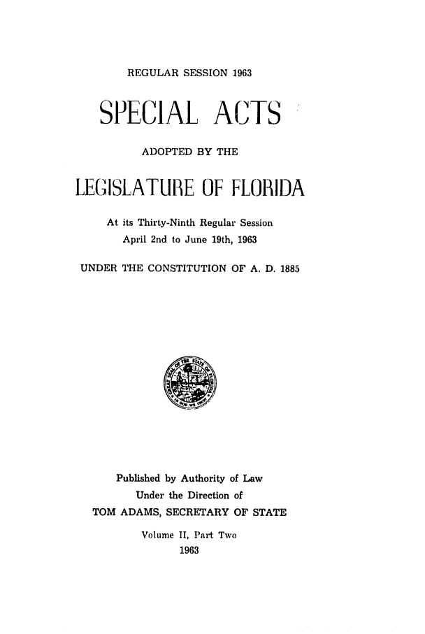handle is hein.ssl/ssfl0192 and id is 1 raw text is: REGULAR SESSION 1963

SPECIAL ACTS
ADOPTED BY THE
LEG(ISLATUilE OF FLORIDA
At its Thirty-Ninth Regular Session
April 2nd to June 19th, 1963
UNDER THE CONSTITUTION OF A. D. 1885

Published by Authority of Law
Under the Direction of
TOM ADAMS, SECRETARY OF STATE
Volume II, Part Two
1963


