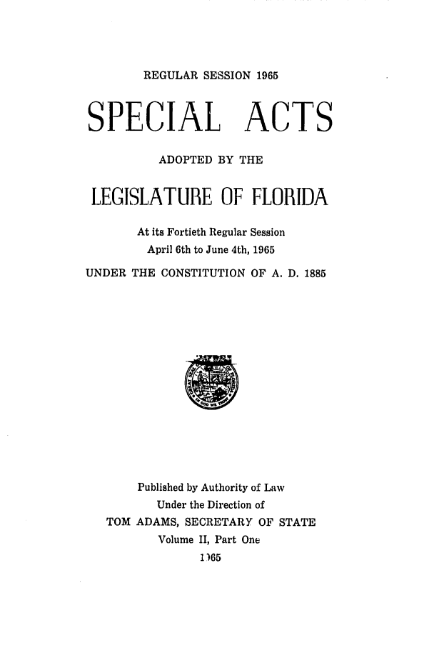 handle is hein.ssl/ssfl0197 and id is 1 raw text is: REGULAR SESSION 1965
SPECIAL ACTS
ADOPTED BY THE
LEGISLATUBE OF FLORIDA
At its Fortieth Regular Session
April 6th to June 4th, 1965
UNDER THE CONSTITUTION OF A. D. 1885
Published by Authority of Law
Under the Direction of
TOM ADAMS, SECRETARY OF STATE
Volume II, Part One
1165


