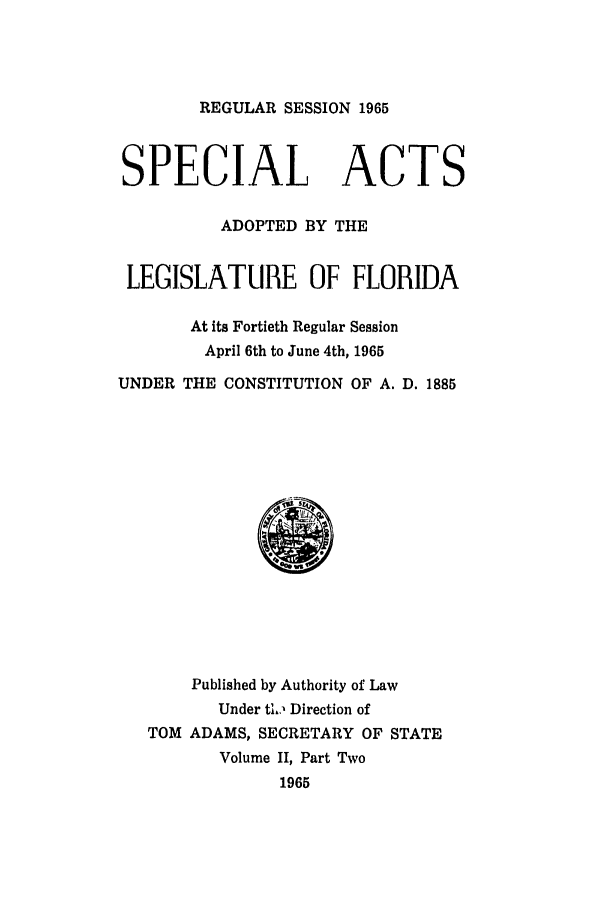 handle is hein.ssl/ssfl0198 and id is 1 raw text is: REGULAR SESSION 1965
SPECIAL ACTS
ADOPTED BY THE
LEGISLATURE OF FLORIDA
At its Fortieth Regular Session
April 6th to June 4th, 1965
UNDER THE CONSTITUTION OF A. D. 1885
Published by Authority of Law
Under ti,, Direction of
TOM ADAMS, SECRETARY OF STATE
Volume II, Part Two
1965


