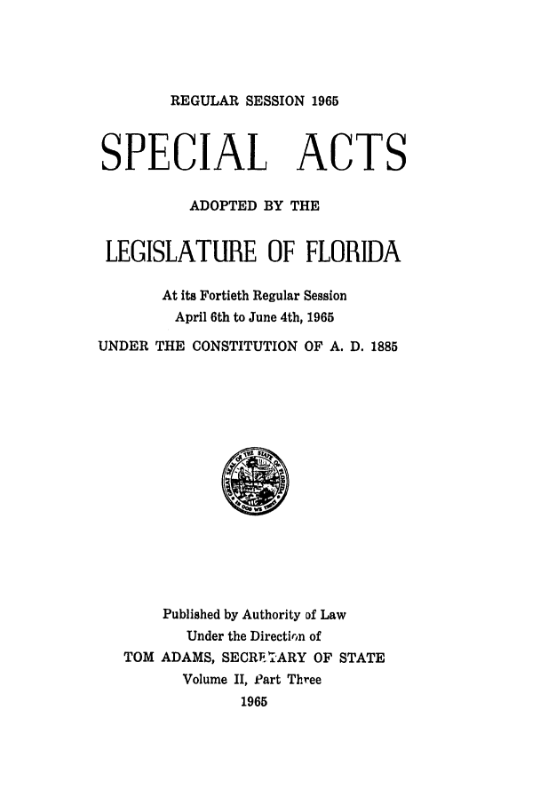 handle is hein.ssl/ssfl0199 and id is 1 raw text is: REGULAR SESSION 1965
SPECIAL ACTS
ADOPTED BY THE
LEGISLATURE OF FLORIDA
At its Fortieth Regular Session
April 6th to June 4th, 1965
UNDER THE CONSTITUTION OF A. D. 1885
Published by Authority of Law
Under the Directirin of
TOM ADAMS, SECRli-ARY OF STATE
Volume II, Part Three
1965


