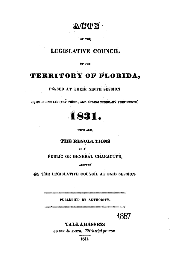 handle is hein.ssl/ssfl0208 and id is 1 raw text is: OF Ty
LEGISLATIVE COUNCIL
6F THr
TERRITORY OF FLORIDA,
PASSED AT THEIR NINTH SESSION
09M 4NCING JANUAItY iftD, AND ENDING FEBRUAtt TIIIIITEENTI(,
18S31.
WIIH ALSO,
THE RESOLUTIONS
OF A '
PUBLIC OR GENEtIAL CHARACTER.,
ADOPTZD
4BY TIE LEGISLATIVE COUNCIL AT SAID SESSION
PUBLISHED BY AUTHORITY.,
857
TALLAHASSEIJ
QWU8oN & BMITuI, Ti iforialjprixt;*
I 31.


