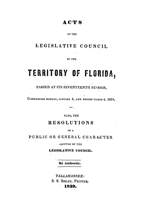handle is hein.ssl/ssfl0216 and id is 1 raw text is: ACTS+
OF TI E

LEGISLATIVE

COUNCiL

OF TIlE

TERRITORY OF FLORIDA,
PASSED AT ITS SEVENTEENTH SESSION,
-COMMENCING MONDAY, JANUARY 6, AND ENDING .IARCu 4, 1839,
ALSO, THE
RESOLUTIONS
OF A
PUBLIC OR GENERAL CHARA-kCTER
ADoPTED BY TIE
LEGISLATIVE COUNCIL,
By Authority.
TALLAHASSEE:
S. S.  SIBLEY, PRINTER,.
1839.


