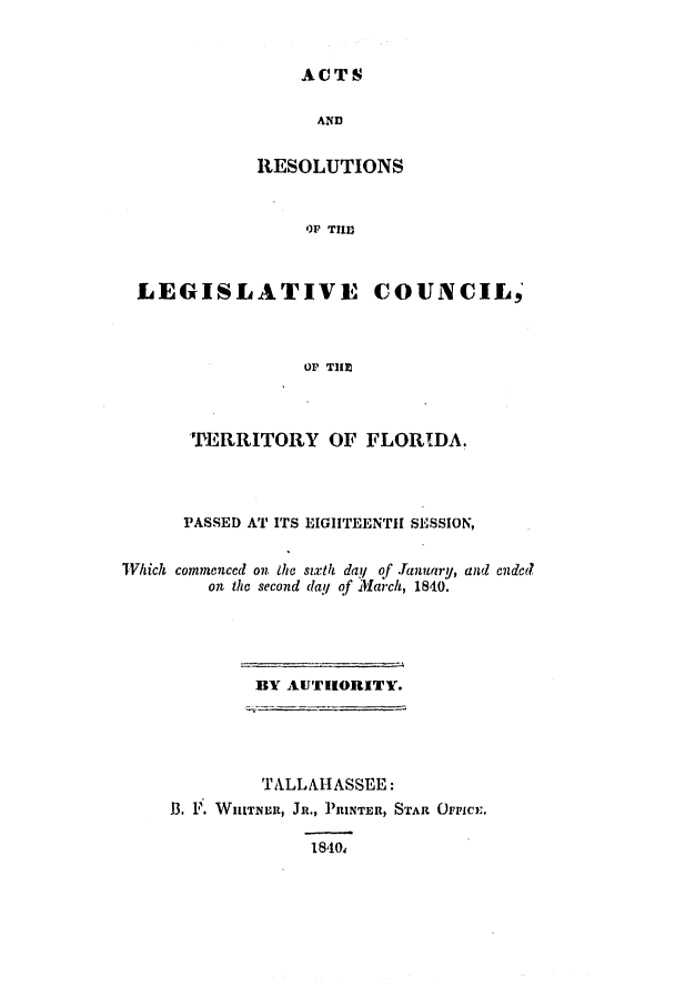handle is hein.ssl/ssfl0217 and id is 1 raw text is: ACTS

AND
RESOLUTIONS
OP TIID
LEGISLATIVE COUNCIL,'
Or TIIM1

PERRITORY OF FLORIDA.
PASSED AT ITS EIGHTEENTH SESSION,
WVhich commenccd on the sixth day of Tanuary, and cndcd
on the second (lay of March, 1840.
BY AUTHORITY.
TALLAHASSEE:
B. I'. WHITNLE, JR., ]RINTER, STAR OFFICE.
18'10,


