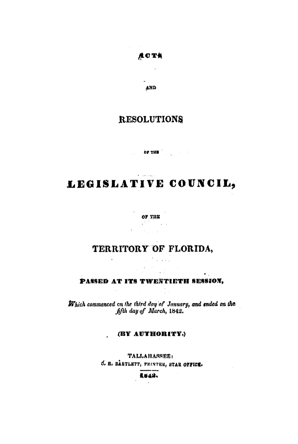 handle is hein.ssl/ssfl0219 and id is 1 raw text is: ILeT~

AND
RESOLUTIONS
01l7 TM
LEGISLATIVE COUNCIL,
OF um

TERRITORY OF FLORIDA,
PASSED AT ITS TWENTIETH SERSIO1V,
iaich commenced an the third fay  af J.anuary, and ended on the
fifi day of March, 1842.
(BY AUTHORITY.)
TALLAHASMEE.
d. 13, BURTLETT, PHimTiH1, STAR OF01rW.


