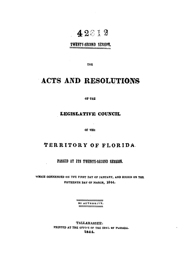 handle is hein.ssl/ssfl0222 and id is 1 raw text is: TWENTY-SECOND SESSION,
TiE
ACTS AND RESOLUTIONS
OF THS
LEGISLATIVE COUNCIL
OF THIM
TERRITORY OF FLORIDA.
PASSED AT ITS TWENTY-SECOND SESSION,
WHICH OOMMENCED ON TIFF FIRST DAY OF JANUARY, AND EIDED ON THX
FIFTEENTH DAY OF MARCH, 1844,
BY AUTIORITY.
TALLAHASSEE:
PRINTED AT THE OFFICE OF TIlE Sus or rLOilaDA.
1844.


