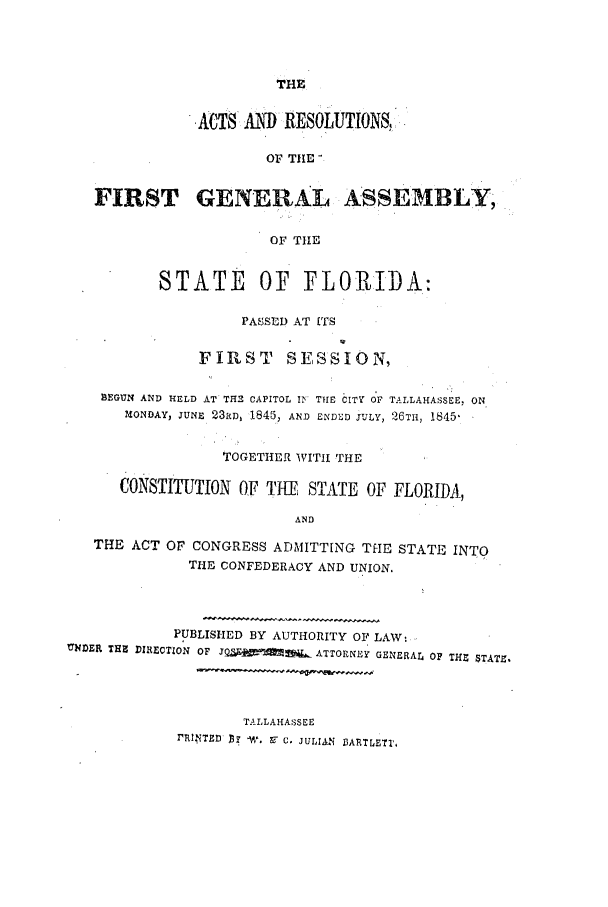 handle is hein.ssl/ssfl0224 and id is 1 raw text is: THE

ACTS AND RESOLUTION&,
OF THE'
FIRST GENERAL ASSEMBLY,
OF TIHE
STATE OF FLOPIDA:
PASSED AT ITS
FIRST      SESSION,
BEGUN AND HELD AT TH2 CAPITOL IN THE CIT OF TALLAHASSEE. ON
MONDAY, JUNE 23RD, 18453, AND ENDED JULY, 26TH, 1845
TOGETHER WITH THE
CONSTITUTION OF TMEE STATE OF FLORIDA,
AND
THE ACT OF CONGRESS ADMITTING THE STATE INTO
THE CONFEDERACY AND UNION.
PUBLISHED BY AUTHORITY OF LAW:
VNDER THE DIRECTION  OF  J.Q d  ATTORNEY GENERAL OF THE $TATZ,
TALLAHASSEE
TPRNTED D  W. P- C. JULIAN BARTLETI,


