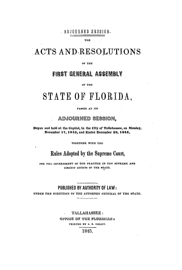 handle is hein.ssl/ssfl0225 and id is 1 raw text is: 







             ADJOURNED 8E SION.

                      TIlE


 ACTS ANDRESOLUTIONS

                     OF THE


        E1]ST GEEAL ASEML

                     OF THE



    STATE OF FLORIDA,

                   PASSEflD AT ITS




]Begun and held at the Capitol, in the City of Tallahassee, on Monday.
     November 17, 18,*5, and Ended December 29, 1845,


                TOGETHER WITH THE


       Rules Adopted by the Supreme Court,

   FOR THill GOVERNMENT OF TILE PRACTICE IN THE SUPREME AND
             CIRCUIT COURTS OF THE STATE.




           PUBLISHED BY AUTHORITY OF LAW-:
'UNDER TIll' DIRECTION OV THE ATTORNEY GENERAL OF THE STATE,




                TALLAIIASSEE:


                PIENTED BY S. S. SIDIXEY.

                     1845.


