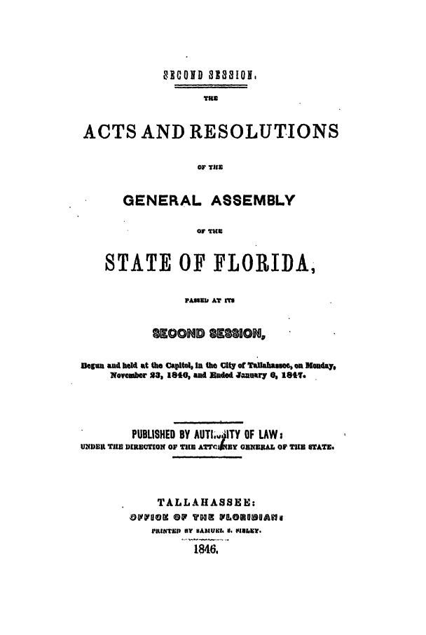 handle is hein.ssl/ssfl0226 and id is 1 raw text is: 01COND als8oJ1l
THE
ACTS AND RESOLUTIONS
OF TUE
GENERAL ASSEMBLY
OF THU
STATE OF FLORIDA,
PAME11 AT U
IKOOND 2112210N
Deguui and held at the Capitol, In the Clty of Taflaba ce, on Monday,
Noveubor 21, 1810, and unded Janury 0, 1611.
PUBLISHED BY AUTI.14ITY OF LAW:
UNDER TI DIRE TION OF Tit A BY GN RNAL OF TU GTATE.
TALLAHASSEE:
OVFOOE OW THE FU.OEUBUAll
VKINlTh) NY HADIUIl. 8.  iU&iE?.
1846,


