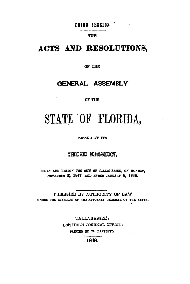 handle is hein.ssl/ssfl0227 and id is 1 raw text is: TVIRD BESSIO,
TIlE
ACTS AND RESOLUTIONS,
OF THE
GENERAL ASSEMBLY
OF TUE
STATEOF FLORIDA,
PASSED AT ITS
IEGUN AND HIELDIN TIE CITY OF TALLAIASSEE, ON MONDA,
NOvEMBER 2, 1847, AND ENDED TANUARY 8, 1848.
PUBLISIED BY AUTHORITY OF LAW
UNDER THE DIRECT3N OF THE ATTORNEY GENERAL OF TlE STATE.
TALLAHASSEE:
0OTHERN JOUIRN1AL OFFICE
F1RINTED BY W. BARTLETT.
1848.


