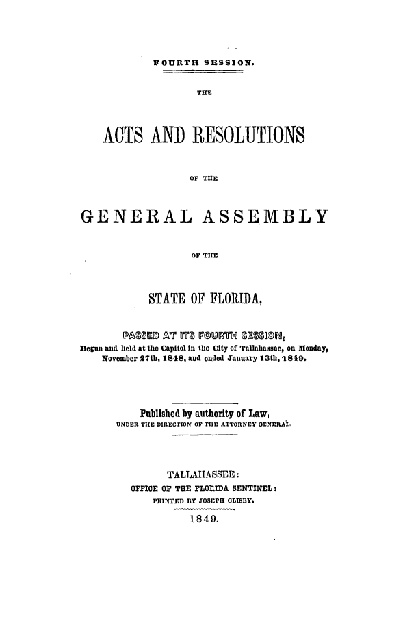 handle is hein.ssl/ssfl0228 and id is 1 raw text is: FOURTH SESSION.
THE
ACTS AND RESOLUTIONS
OF THE
GENERAL ASSEMBLY
OF THE
STATE OF FLORIDA,
flegun and held at the Capitol in The City of Tallahassee, on Monday,
November 27th, 1848, and ended January 13th, 1849.
Published by authority of Law,
UNDER THE DIRECTION OF THE ATTORNEY GENERAL.
TALLAHASSEE :
OFFIOE OF THE FLOILIDA SENTINEL:
PRINTED BY JOSEPH CLISBY.
1849.


