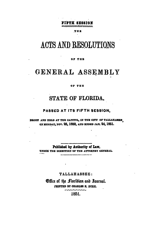 handle is hein.ssl/ssfl0229 and id is 1 raw text is: P17TH SESSION
,TUE
ACTS AND RESOLUTIONS
OF TUB
GENERAL ASSEMBLY
OF TUN
STATE OF FLORIDA,
PASSED AT ITS FIFTH SESSION,
ilEGUl1 AND RELD AT Tll GAPITO, IN TUH CIT OF TALLARAIMBE
ONxONAY$NOV. 25, 1850, ANu END Wa . 24, 1851.
Publahed by auth rity of Law,
W4091i TUE DIROT[ON OF TUlE ATTORNEY UNERAL
TALLAHASSEE:
,iicc of t1)t iloribin aub Jounal.
FRiJTED BY CHARLES X. DUKE
1851.


