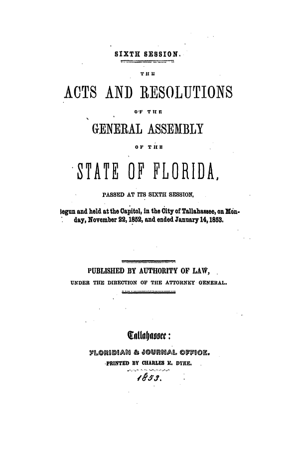 handle is hein.ssl/ssfl0230 and id is 1 raw text is: SIXTH SESSION.
TIf Ul
ACTS AND RESOLUTIONS
OT IT r
GENERAL ASSEMBLY
OF TilE
STATE OF FLORIDA,
PASSED AT ITS SIXTH SESSION.
legun and held at the Capitol, in the City of Tallahassee, on Mon-
day, November 22,1852, and ended January 14,1853,
PUBLISHED BY AUTHORITY OF LAW,
UNDER THE DIRECTION OF TilE ATTORNEY GENERAL.
inltnaoo:
, t.@LO[@~& ,   I, +@ iP... © OOtZ,
-PRINTED BY CHARLES H. DYKE.


