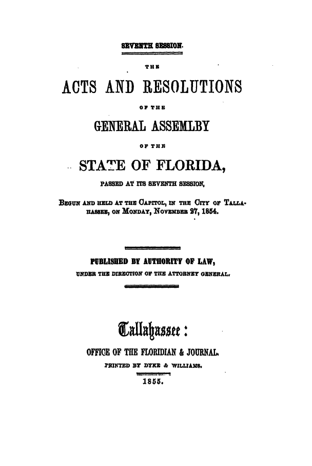 handle is hein.ssl/ssfl0231 and id is 1 raw text is: TUBm
ACTS AND RESOLUTIONS
OF THE
GENERAL ASSEMLBY
OF THU
STATE OF FLORIDA,
PASSED AT rET SEVENTH SESSION,
BEuNx AD z AT Tim 0,xToL, wr Tu CITY OF TAu&.
1AsUUU ON MONDAY, INOVEMBEE 27, 1854.
PUBLISKED BY AUTHORITY OF LAW,
NZDER THE DIPEOTION OF TIE ATTORNEY ORNERAL,
OFFICE OF THE FLORIDIAN & JOURNAL
,BJWTZD By DYNE & WILLIAMS,
1855.


