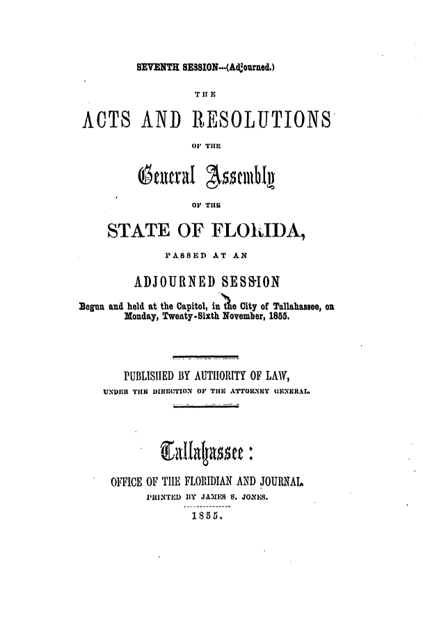 handle is hein.ssl/ssfl0232 and id is 1 raw text is: SEVENTH SESSION...(Ad!ourned.)

TIE
ACTS AND RESOLUTIONS
OF TIl.
OF THE
STATE OF FLOMIDA,
PASSHHD AT AN
ADJOURNED SESSION
Begun a d held at the Capitol, in'tie City of Tallahassee, on
Monday, Twenty-Sixth November, 1855.
PUBLISIED BY AUTHORITY OF LAW,
UNDER TUE DIICTION OF TII1 ATTORNIY MINERAL.
OFFICE OF TIE FLORIDIAN AND JOURNAL
PIrlNTED BY JAIIES S. JONES.
1855.



