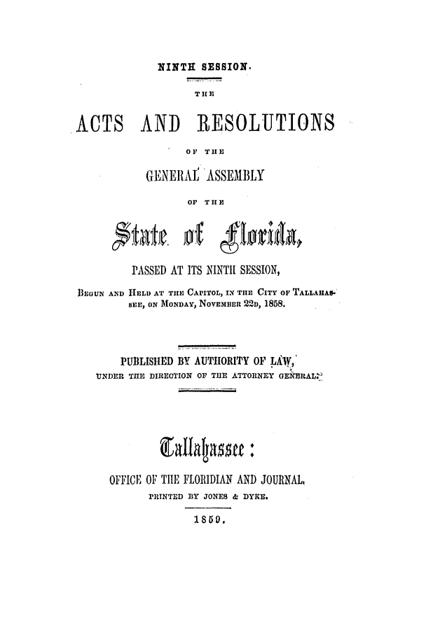 handle is hein.ssl/ssfl0234 and id is 1 raw text is: NINTH SESSION.
T IL 1,
ACTS AND RESOLUTIONS
OF TIE
GENERAL ASSEMBLY
OF THE
PASSED AT ITS NINTI[ SESSION,
flEaUN AND HELD AT THfE CAPITOL, IN TlE CITY OF TALLAA5.
SEE, ON MONDAY, NovE5IIER 221, 1858.
PUBLISIED BY AUTHORITY OF LAAV,
UTNDER TIE DIRECTION OF TUE ATTORNEY OENERAL.
OFFICE OF TIE FLORIDIAN AND JOURNAL.
PRINTED BY JONES & DYE.
1850.


