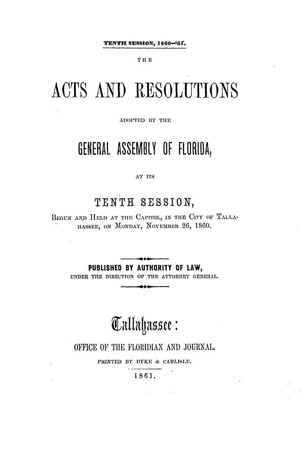 handle is hein.ssl/ssfl0236 and id is 1 raw text is: TENT[ SESSION, -1860-961.
T It E
ACTS AND RESOLUTIONS
ADOPTED BY TIIE
GENEML ASSEMOL! OF FLORIDA,
AT ITS
TENTH SESSION,
i3GouN ANI) IELl) AT TIll. CA'ITOL, IN TB ITiY or TAI..A-
]IASSEE) ON MONDAY, NoVE.ntmBit 26, IS60.
PUBLISHED BY AUTHORITY OF LAW,
UNDER THE DIRECTION OP TIE ATTORNEY GENERAL.
OFFICE OF TIHE FLOI)IAN ANI) JOURNAL.
PRINTED BY IYKE & C'ALISLE'.
1 s 61.



