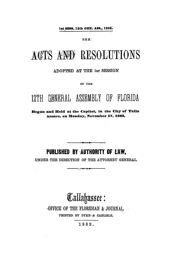 handle is hein.ssl/ssfl0238 and id is 1 raw text is: 1st'SBS.S 12th GENW ASS,  1802.

 \II E
OTS ANI             RESOLUTIONS'
ADOPTED Aff THE 1sT SESSION
OF TIE
12TH   GENERAL   ASSEMBLY. OF     FLORIDA
Beggn and lheld at the Capitol, In the City or Talln
iasee, on BMonday, November 17, IS00
PUBLISHED BY AUTHORITY OF* LAW,
-UNDER -THE DIRETION OF THE ATTORNEY- GENERAL,

,OFFICE OF THE FLORIDIAN & JOURNAL.
RINTED BY DYKE' & CARLISLE.
1'862.


