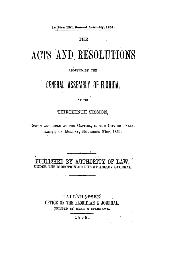 handle is hein.ssl/ssfl0240 and id is 1 raw text is: litlSs. 23th General Ansembly, 1804.
THE
ACTS AND. RESOLUTIONS

ADOPTED. BY TIE
CN[RAL ASSEMBLY OF-FLORIDA,
AT ITS
THIRTEENTH SESSION,

BEGUN AND HELD AT THE CAPITOL, IN THE CITY OR TALLA-
-IIA5B E, ON :.ONDAY, NOVEMBER 21sT, .1864.
PUBLISHED BY AUTHOIITY OF LAW,
UNDER THE DIRETION ,OFTHE ETTOI~EY UEOmI&k.L.
T ALL       lS-Er-     ,
OFFICE OF THE FLORIDIAN & JOURNAL.
PRINTED BY DYKE & SPARHA.WK.
1865.


