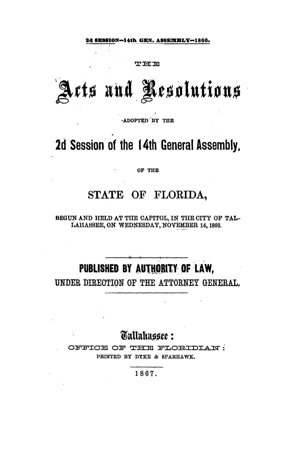 handle is hein.ssl/ssfl0242 and id is 1 raw text is: 2d EUSSION-14th GEN. ASSEM DLY-1860.

-ADOPTED'BY TH
2d Session of the 14th General Assembly.
OF THlE
STATE OF FLORIDA,
BEGUN AND HELD AT THE CAPITOL, IN THE CITY OF TAL-
LAHASSEE, ON WEDNESDAY, NOVEMBER 14, 1800.
PUBLISHED BY AUTHRITYOF LAW,
UNDER DIRECTION OF THE ATTORNEY GENERAL.
O:W'WICO W Q5WI-MI :PLOR.IDXIArr:
PRINTED BY DYKE & SPARUAWK.
1867.


