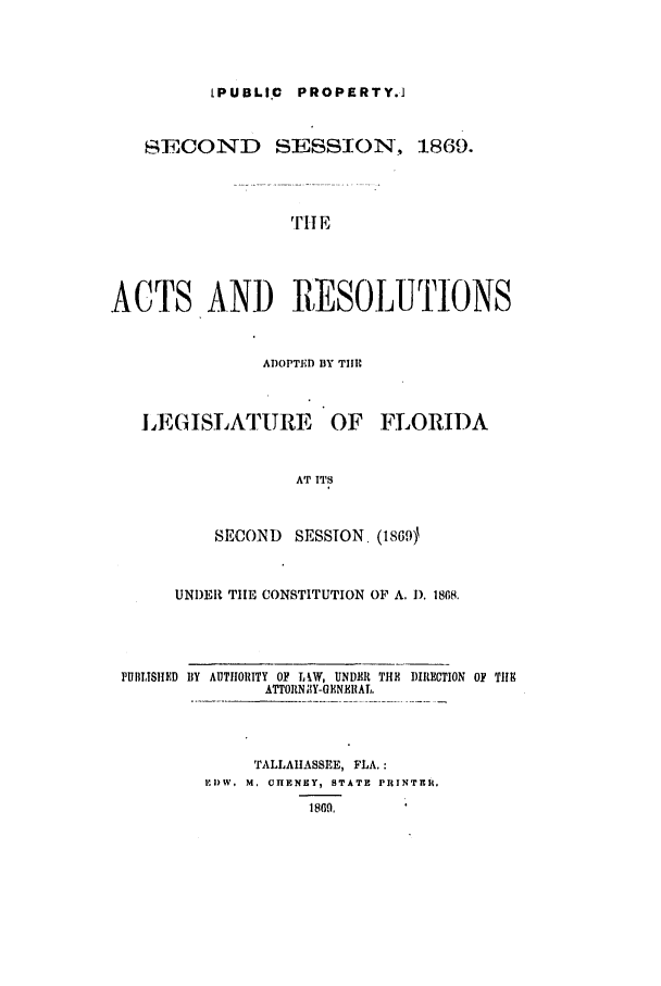 handle is hein.ssl/ssfl0244 and id is 1 raw text is: [PUBLIC   PROPERTY.1
SECOND SESSION, 1869.
THl E
.ACTS AND IESOLUTIONS
ADOPTED BY TIIE
LEGISLATURE OF FLORIDA
AT ITS
SECOND SESSION. (1869)
UNDER TIlE CONSTITUTION OP A. 1). 1868.
PUIIISRED BY AUTIIORITY OF LW, UNDER THE DIRECTION OF TIHE
ATTORN IY-OENBRAL.
TALLAHASSEE, FLA.:
,I) W° M, CHENEY, STATE PRINTR .
1809,


