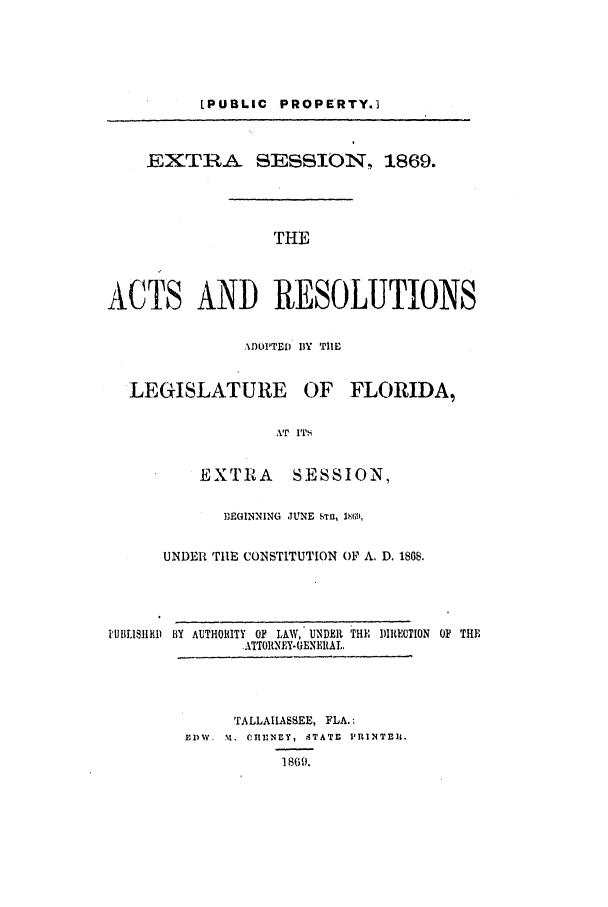 handle is hein.ssl/ssfl0245 and id is 1 raw text is: [PUBLIC PROPERTY.3
EXTRA SESSION, 1869.
THE
ACTS AND RESOLUTIONS
.I)OPTED BY TIlE
LEGISLATURE OF FLORIDA,
AT ITS
EXTRA      SESSION,
BEGINNING  JUNE STw, l;it;,
UNDER TIlE CONSTITUTION OF A. D. 1808.
IBBLI.1IRI) BY AUTHORITY OF LAW, UNDER THi DIRECTION OF TH]E
.ATTO1tNEY-(ENERAL,
TALLAIIASSEE, FLA.:
BDW .  M.  Cn N IY,  TATI  PRINTnI .
1869.


