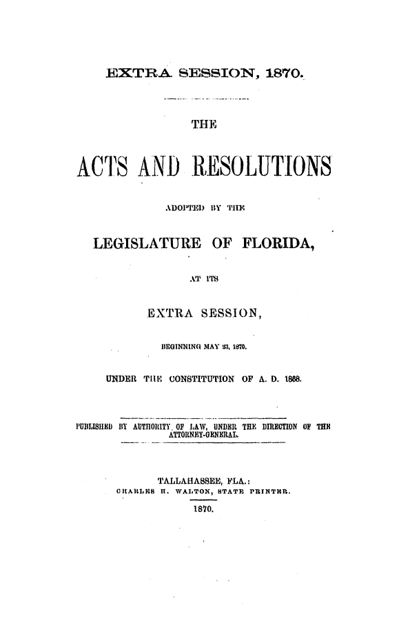 handle is hein.ssl/ssfl0247 and id is 1 raw text is: EXTRA SESSION, 1870.
THlE
ACTS AND RESOLUTIONS
ADOPTE11D By 1I1I0.
LEGISLATURE OF FLORIDA,
AT ITS
.EXTRA    SESSION,
BEGINNING MAY 23, 1870.
UNDER TILE CONSTITUTION OF A. D. 1868.
PUBLISHED BY AUTHORITY. OF LAW, UNDER THE DIECTION OP THE
ATTORNEY-GENERAL.
TALLAHASSEE, FLA.:
CtARLES It. WALTON, STATE PI.INTHA.
1870.


