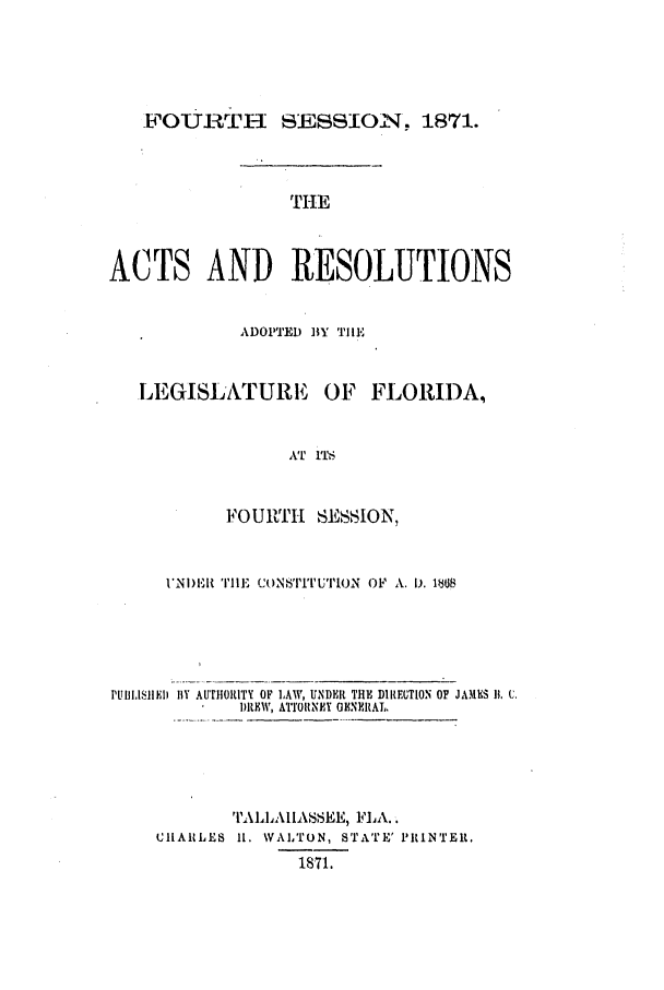 handle is hein.ssl/ssfl0248 and id is 1 raw text is: FOURTH SESSION, 1871.
ACTS AND RESOLUTIONS
ADOPTED BY Till
LEGISLATURE OF FLORIDA,
AT ITS
FOURTH SESSION,
1'NI)II 'rDIE  CoNNs'I'U'I'ION  OF  A. 1). 1B08
PUlILISI )lI lY AUTHORITY OF LAW, UNDER THE DIREUTION OF JAMES 1). C.
1)REW, ATTORNEY OENEIAL.
TALLAHASSEE, FLA..
CHARLES It. WALTON, STATE' PRINTEIR.
1871.


