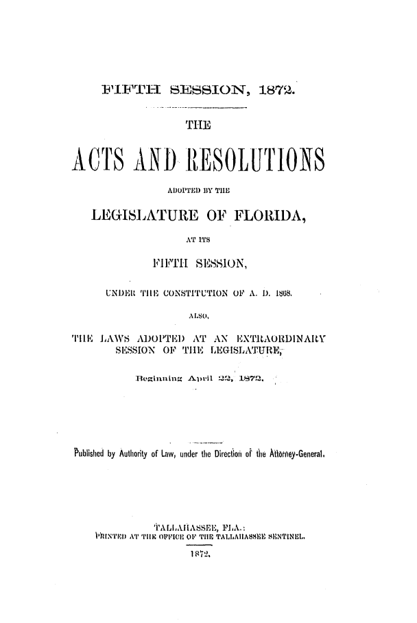handle is hein.ssl/ssfl0249 and id is 1 raw text is: I]-FTI-I SESSION, 1875.

THE
ACTS AND IRESOLUTIONS
ADOPTEI) BlY TIMl
LEGISLATURE OF FLORIDA,
AT ITS
I'IFTH[ SESSION,
UNDER TEII, CONSTITUTION OF A. 1). 1868.
ALSO,
TIlE JAVS ADOL'TE) AT AN       EXT'ILAORDINARIY
SESSION  OF THE ,EGISLA   .URE,-
Begiitlingf A!Lpril 22-, I1872.
Published by Authority of Law, under the Directioi of tie Afloney-General,
'P'ALIIIA.1SEIE, 11A. :
11)INRI) All' THE OWICL OF TIE TALLAIIASSUII S1HN'IENEL.
1872,


