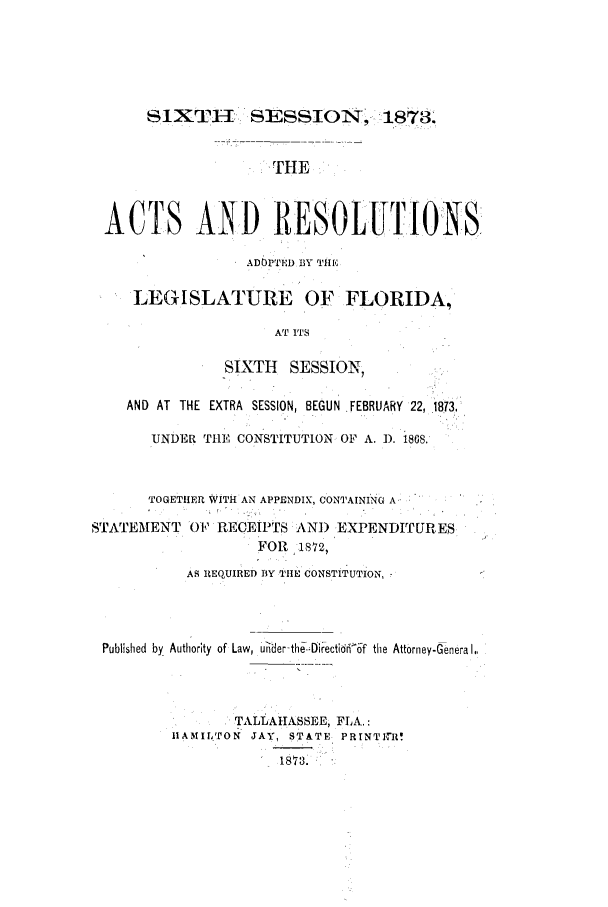 handle is hein.ssl/ssfl0250 and id is 1 raw text is: SIXTHI SESSION, 1873'
iTHE
ACTS AND RESOLUTIONS
ADOPTED BY Tile
LEGISLATURE OF FLORIDA,
AT ITS
SIXTH   SESSION,
AND AT THE EXTRA SESSION, BEGUN FEBRUARY 22, .1873.
UNDER THE CONSTITUTION OF A. 1). 1868.'
TOGETHER WITH AN APPENDIX, CONTAINING A

STATEMENT

0 P RECEIPTS kNI) EXPENDITURES
FOR   1,72,
AS REQUIRED BlY TIE CO STITUTION,

Published by Authority of

Law, U-ider-the.-DFectid6n('f

the Attorney-Genera I,,

TALLAHASSEE, FLA.:
iAMIL'ON JAY, STATE PRINTI1lI0
18 73 8.


