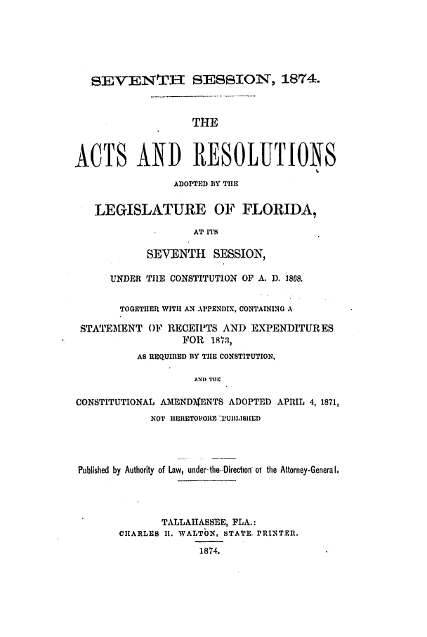 handle is hein.ssl/ssfl0251 and id is 1 raw text is: SEVENTH SESSION, 1874.
THE
ACTS AND RESOLUTIONS
ADOPTED BY THlE
LEGISLATURE OF FLORIDA,
AT ITS
SEVENTH     SESSION,
UNDER THE CONSTITUTION OF A. D. 1808.
TOGETHER WITH AN APPENDIX, CONTAINING A
STATEMENT OF RECEIPTS AN]) EXPENDITURES
FOR 1873,
AS REQUIRED BY THE CONSTITUTION,
AND TlE
CONSTITUTIONAL AMENDI$ENTS ADOPTED APRIL 4, 1871,
NOT I1ERETOORP BUIILISIIED
Published by Authority of Law, under- the-Direction-ot the Attorney-General.
TALLAHASSEE, FLA.:
CHARLES 1I. WALTON, STATE. PRINTER.
1874.


