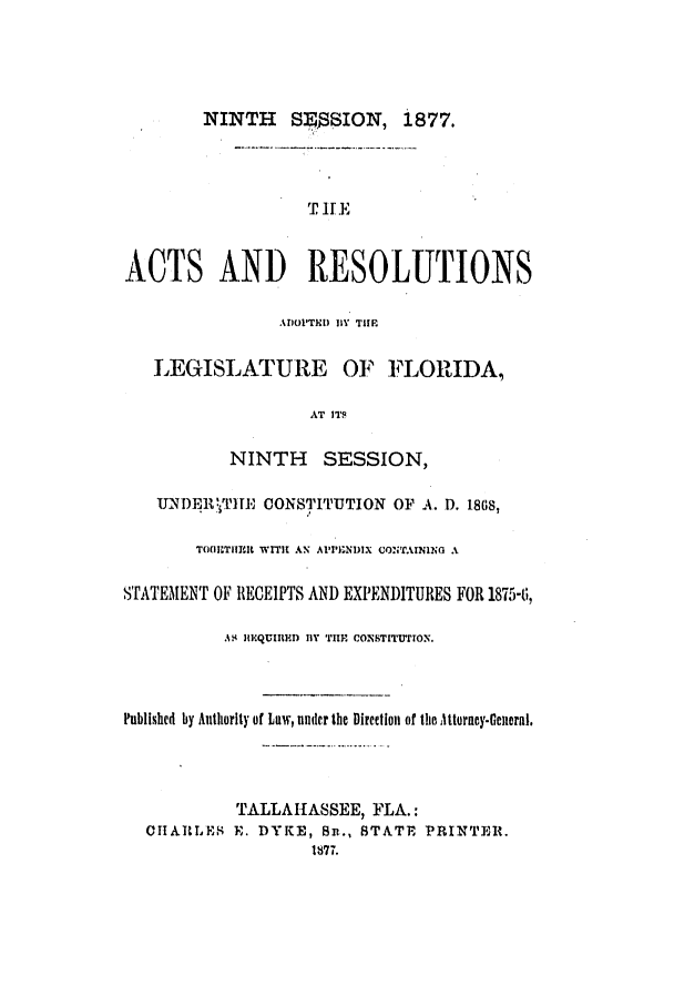 handle is hein.ssl/ssfl0253 and id is 1 raw text is: NINTH S:SION, i877.
THE
ACTS AND RESOLUTIONS
A1Ol'THI) IY TIlE
LEGISLATURE OF FLORIDA,
AT ITS
NINTH SESSION,
UNDEI1 T1IE CONSTITUTION OF A. D, 1868,
TOfllRTIItI WITII AN A1'PI;NDIX CONTAINING A
STATEMENT OF RECEIPTS AND EXPENDITURES FOR 1875-t,
AS. IMQUIRHI) BY TIlE CONSTITTION.
Published by Authority of Law, under the Direetion of the ittorncy-Genieral.
TALLAHASSEE, FLA.:
CHIARLE E. DYKE, Si., STATE PRINTER.
t77.


