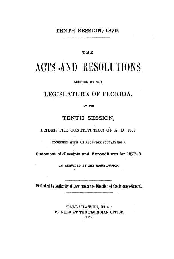handle is hein.ssl/ssfl0254 and id is 1 raw text is: TENTH SESSION, 1879.

THE
ACTS'AND RESOLUTIONS
ADOPTED BY THE
LEGISLATURE OF FLORIDA,
AT ITS
TENTH SESSION,
UNDER THE CONSTITUTION OF A. D 1:86S
TOGETIIEIR WITH AN APPENDIX CONTAINING A
Statement or.-Recelpts and Expenditures for 1877--8
AS REQUIRED BY THE CONSTITUTION.
Phblished by Authority of Law, under the Direction of the Attorney-General.
TALLAHASSEE, FLA.:
PRINTED AT THE FLORIDIAN OFFICE.
1879.


