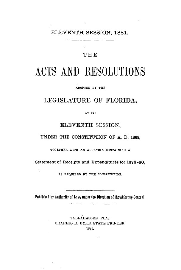 handle is hein.ssl/ssfl0255 and id is 1 raw text is: ELEVENTH SESSION, 1881.

THE
ACTS AND RESOLUTIONS
ADOPTED BY TILE
LEGISLATURE OF FLORIDA,
AT ITS
ELEVENTH SESSION,
UNDER THE CONSTITUTION OF A. D. 1868,
TOGETHER WITH AN APPENDIX CONTAINING A
Statement of Receipts and Expenditures for 1879-80,
AS REQUIRED BY THE CONSTITUTION.
Published by Authority of Law, under the, Direction ofthe1Atorny.General.
TALLAHASSEE, FLA.:
CHARLES E. DYKE, STATE PRINTER.
1881.


