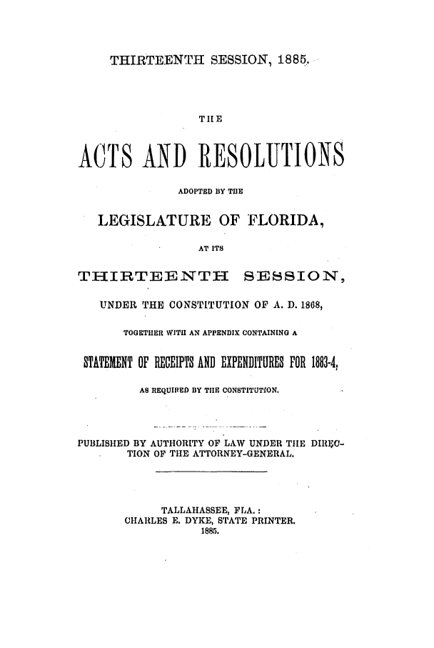 handle is hein.ssl/ssfl0257 and id is 1 raw text is: THIRTEENTH SESSION, 1885.

THE
ACTS AND RESOLUTIONS
ADOPTED BY THE
LEGISLATURE OF FLORIDA,
AT ITS
THIRTEENTH SESSION,
UNDER THE CONSTITUTION OF A. D. 1868,
TOGETHER WITi AN APPENDIX CONTAINING A
STATEENT OF RECEIPTS AND EXPENDITURES FOR 1883-4.
AS REQUIRED BY TIlE CONSTITUTION.
PUBLISHED BY AUTHORITY OF LAW UNDER THE DIRIgC-
TION OF THE ATTORNEY-GENERAL.
TALLAHASSEE, FLA.:
CHARLES E. DYKE, STATE PRINTER.
1885.



