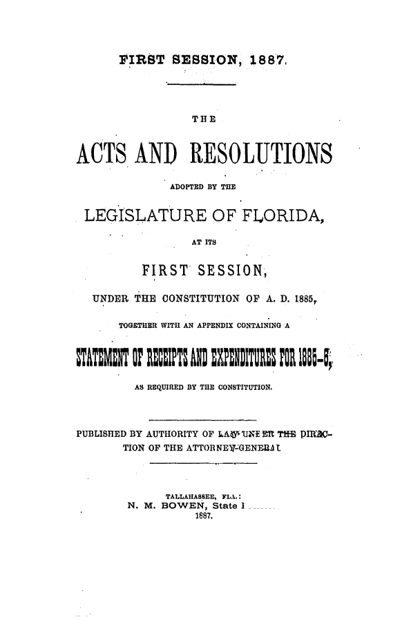 handle is hein.ssl/ssfl0258 and id is 1 raw text is: FIRST SESSION, 188*7
THE
ACTS AND RESOLUTIONS
ADOPTED BY THE
LEGISLATURE OF FLORIDA,
AT ITS
FIRST SESSION,
UNDER THE CONSTITUTION OF A. D. 1885T
TOGETHER WITH AN APPENDIX CONTAINING A
TIT  UF ET: AN: UP18N1TUR3 mO 1lul-l;,
AS REQUIRED BY THE CONSTITUTION.
PUBLISHED BY AUTHORITY OF IAU' UN EM  THE PIRX-
TION OF THE ATTOR NE-GENERA t
TALLAIIASSEE, FLA.:
N. M. BOWEN, State I
1887.


