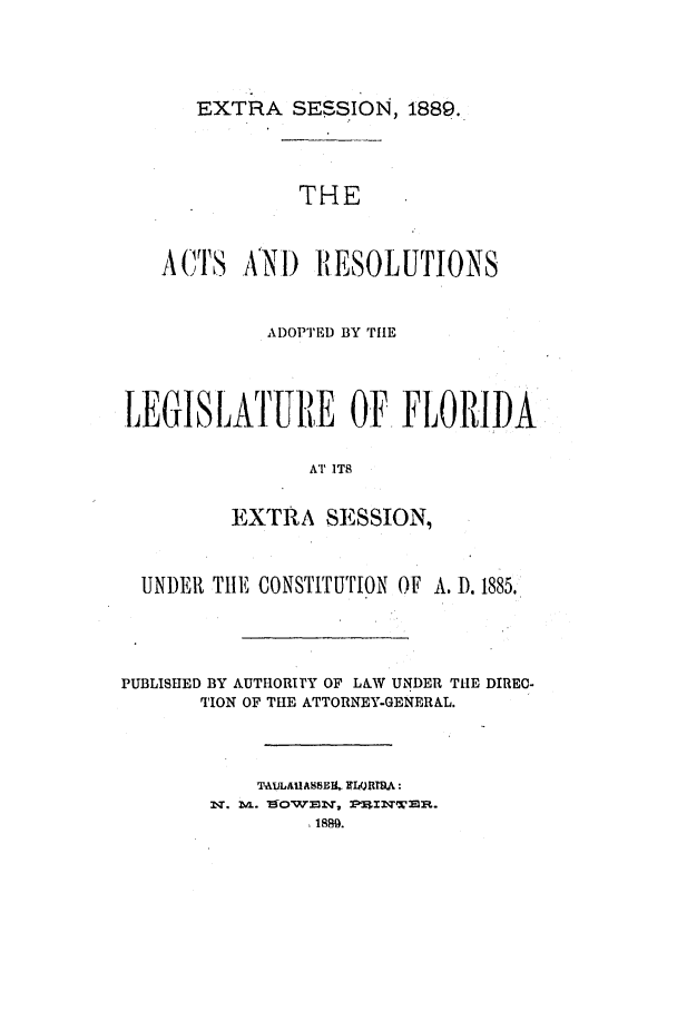 handle is hein.ssl/ssfl0259 and id is 1 raw text is: EXTRA SESSION, 1889.

THE
A,('S   XNI) RESOLUTIONS
ADOPTED BY TILE
LEGISLATURlE OF FLORIDA
AT ITS
EXTRA SESSION,
UNDERl TIE CONSTITUTION OF A. D. 1885.
PUBLISHED BY AUTHORITY OF L&W UNDER THE DIREC-
TION OF THE ATTORNEY-GENERAL.
: T - A. LOUAHSr,  =tJiQ T  P
1889.


