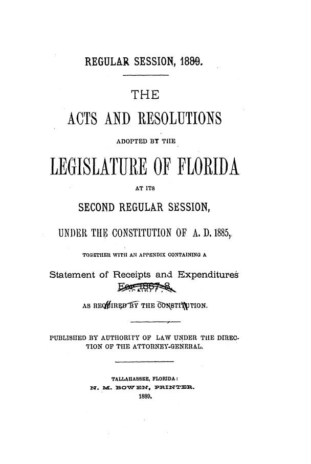 handle is hein.ssl/ssfl0260 and id is 1 raw text is: REGULAR SESSION, 18Me.
THE
ACTS AND RESOLUTIONS
ADOPTED BY THE
LEGISLATURE OF FLORIDA
AT ITS
SECOND REGULAR SESSION,
UNI)ER THE CONSTITUTION OF A. D. 1885,
TOGETIIIR WITH Al APPENDIX CONTAINING A
Statement of Receipts and Expenditures
AS RE(WIRW XN THE   .,STIVWTION.
PUBLISHED BY AUTI-ORT1Y OF LAW UNDER THE DIREC-
TION OF THE ATTORNEY-GENERAL.
TALLAHASSEE, FLORIDA:
1889.


